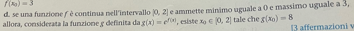 f(x_0)=3
d. se una funzione f è continua nell’intervallo [0,2] e ammette minimo uguale a 0 e massimo uguale a 3, 
allora, considerata la funzione g definita da g(x)=e^(f(x)) , esiste x_0∈ [0,2] tale che g(x_0)=8
[3 affermazioni v