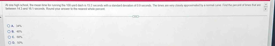 At one high school, the mean time for running the 100-yard dash is 15.2 seconds with a standard deviation of 0.9 seconds. The times are very closely approximated by a normal curve. Find the percent of times that are
between 14.3 and 16.1 seconds. Round your answer to the nearest whole percent.
A. 34%
B. 48%
C. 68%
D. 50%