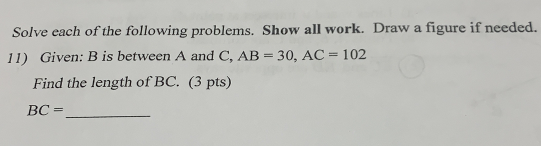 Solve each of the following problems. Show all work. Draw a figure if needed.
11) Given: B is between A and C, AB=30, AC=102
Find the length of BC. (3 pts)
_ BC=