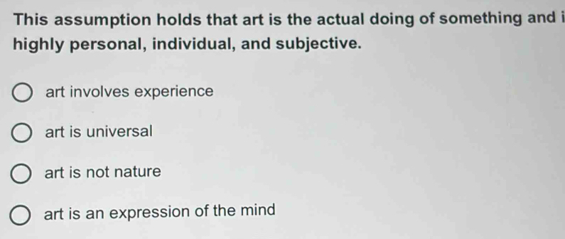 This assumption holds that art is the actual doing of something and i
highly personal, individual, and subjective.
art involves experience
art is universal
art is not nature
art is an expression of the mind