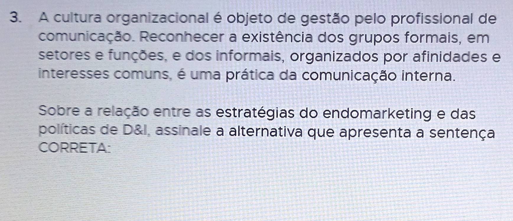 A cultura organizacional é objeto de gestão pelo profissional de 
comunicação. Reconhecer a existência dos grupos formais, em 
setores e funções, e dos informais, organizados por afinidades e 
interesses comuns, é uma prática da comunicação interna. 
Sobre a relação entre as estratégias do endomarketing e das 
políticas de D&I, assinale a alternativa que apresenta a sentença 
CORRETA: