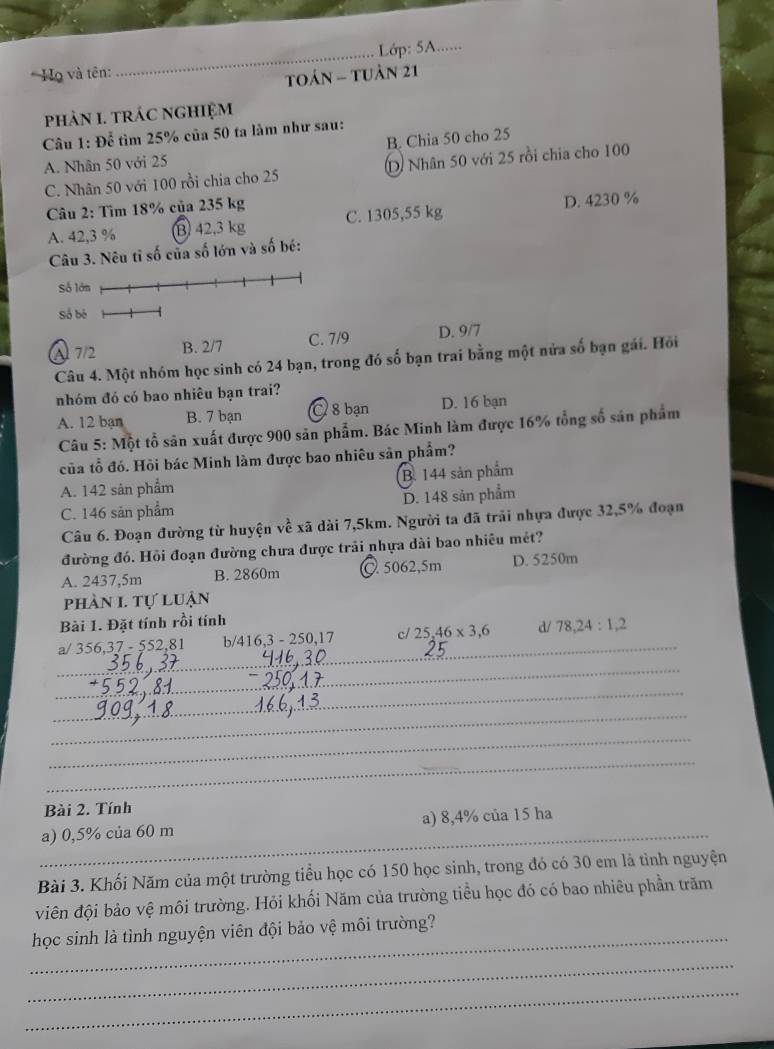 Lớp: 5A......
* Họ và tên:
Toán - tuản 21
phảN 1. tRáC ngHIệM
Câu 1: Để tìm 25% của 50 ta làm như sau:
A. Nhân 50 với 25 B. Chia 50 cho 25
C. Nhân 50 với 100 rồi chia cho 25 D) Nhân 50 với 25 rồi chia cho 100
Câu 2: Tìm 18% của 235 kg
A. 42,3 % B 42,3 kg C. 1305,55 kg D. 4230 %
Câu 3. Nêu tỉ số của số lớn và số bé:
A 72 B. 2/7 C. 7/9 D. 9/7
Câu 4. Một nhóm học sinh có 24 bạn, trong đó số bạn trai bằng một nửa số bạn gái. Hỏi
nhóm đó có bao nhiêu bạn trai?
A. 12 bạn B. 7 bạn C 8 bạn D. 16 bạn
Câu 5: Một tổ sân xuất được 900 sản phẩm. Bác Minh làm được 16% tổng số sản phẩm
của tổ đó. Hồi bác Minh làm được bao nhiêu sản phẩm?
A. 142 sản phẩm B. 144 sản phẩm
C. 146 sản phẩm D. 148 sản phẩm
Câu 6. Đoạn đường từ huyện về xã dài 7,5km. Người ta đã trải nhựa được 32,5% đoạn
đường đó. Hồi đoạn đường chưa được trải nhựa dài bao nhiêu mét?
A. 2437,5m B. 2860m @ 5062,5m D. 5250m
phàn I. tự luận
Bài 1. Đặt tính rồi tính
_
a/ 356,37 - 552,81 b 416,3-250,17 c/ 25,46* 3,6 _ d/ 78,24:1,2
_
_
_
_
_
Bài 2. Tính
_
a) 0,5% của 60 m a) 8,4% của 15 ha
Bài 3. Khối Năm của một trường tiểu học có 150 học sinh, trong đó có 30 em là tình nguyện
viên đội bảo vệ môi trường. Hỏi khối Năm của trường tiểu học đó có bao nhiêu phần trăm
_học sinh là tình nguyện viên đội bảo vệ môi trường?
_
_