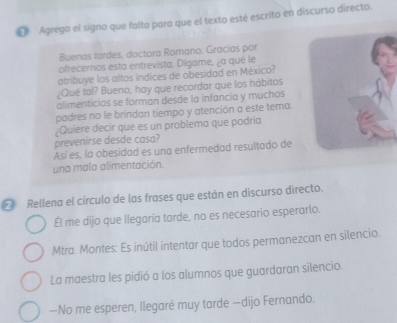 Agrega el signo que falta para que el texto esté escrito en discurso directo. 
Buenas tardes, doctora Romano. Gracias por 
ofrecernos esta entrevista. Digame, ¿a qué le 
atribuye los altos indices de obesidad en México? 
¿Qué tal? Bueno, hay que recordar que los hábitos 
alimenticios se forman desde la infancia y muchos 
padres no le brindan tiempo y atención a este tema. 
¿Quiere decir que es un problema que podría 
prevenirse desde casa? 
Así es, la obesidad es una enfermedad resultado de 
una mala alimentación. 
② Rellena el círculo de las frases que están en discurso directo. 
Él me dijo que llegaría tarde, no es necesario esperarlo. 
Mtra. Montes: Es inútil intentar que todos permanezcan en silencio. 
La maestra les pidió a los alumnos que guardaran silencio. 
—No me esperen, llegaré muy tarde —dijo Fernando.