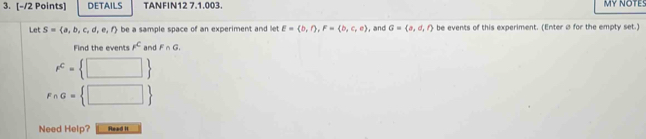 DETAILS TANFIN12 7.1.003. MY NOTES 
Let S= a,b,c,d,e,f be a sample space of an experiment and let E= b,∩ ,F= b,c,e , and G= a,d,l be events of this experiment. (Enter Ø for the empty set.) 
Find the events F^c and F∩ G_c
e^c= □ 
F∩ G= □ 
Need Help? Read It