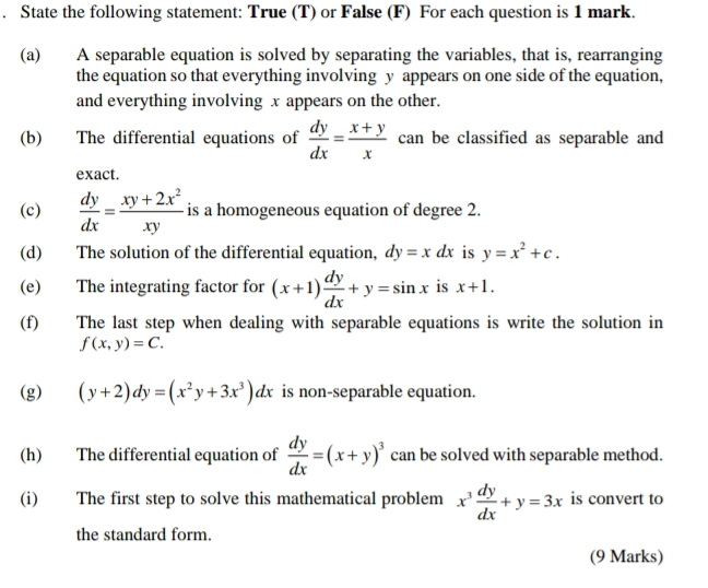 State the following statement: True (T) or False (F) For each question is 1 mark. 
(a) A separable equation is solved by separating the variables, that is, rearranging 
the equation so that everything involving y appears on one side of the equation, 
and everything involving x appears on the other. 
(b) The differential equations of  dy/dx = (x+y)/x  can be classified as separable and 
exact. 
(c)  dy/dx = (xy+2x^2)/xy  is a homogeneous equation of degree 2. 
(d) The solution of the differential equation, dy=xdx is y=x^2+c. 
(e) The integrating factor for (x+1) dy/dx +y=sin x is x+1. 
(f) The last step when dealing with separable equations is write the solution in
f(x,y)=C. 
(g) (y+2)dy=(x^2y+3x^3)dx is non-separable equation. 
(h) The differential equation of  dy/dx =(x+y)^3 can be solved with separable method. 
(i) The first step to solve this mathematical problem x^3 dy/dx +y=3x is convert to 
the standard form. 
(9 Marks)