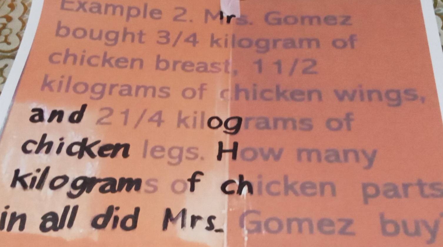 Example 2. Mrs. Gomez 
bought 3/4 kilogram of 
chicken breast, 11/2
kilograms of chicken wings, 
and 21/4 kilograms of 
chicKen legs. How many
Kilograms of chicken parts 
in all did Mrs Gomez buy