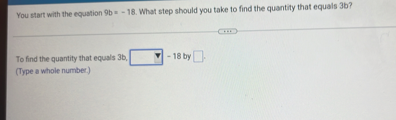 You start with the equation 9b=-18. What step should you take to find the quantity that equals 3b? 
To find the quantity that equals 3b, □ -18 by □. 
(Type a whole number.)