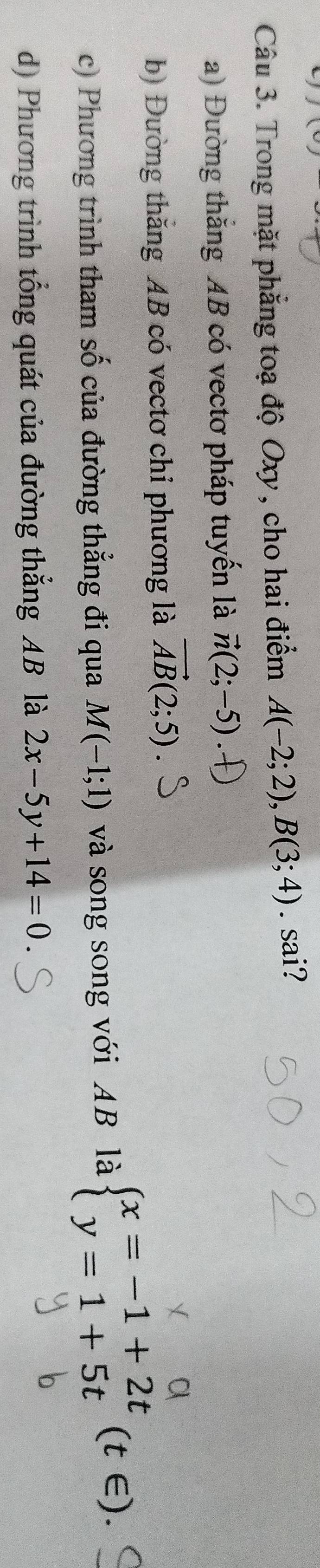 Trong mặt phẳng toạ độ Oxy, cho hai điểm A(-2;2), B(3;4). sai?
a) Đường thăng AB có vectơ pháp tuyến là vector n(2;-5)
b) Đường thắng AB có vectơ chỉ phương là vector AB(2;5)
c) Phương trình tham số của đường thẳng đi qua M(-1;1) và song song với AB là beginarrayl x=-1+2t y=1+5tendarray.  (t∈ ).
d) Phương trình tổng quát của đường thẳng AB là 2x-5y+14=0.