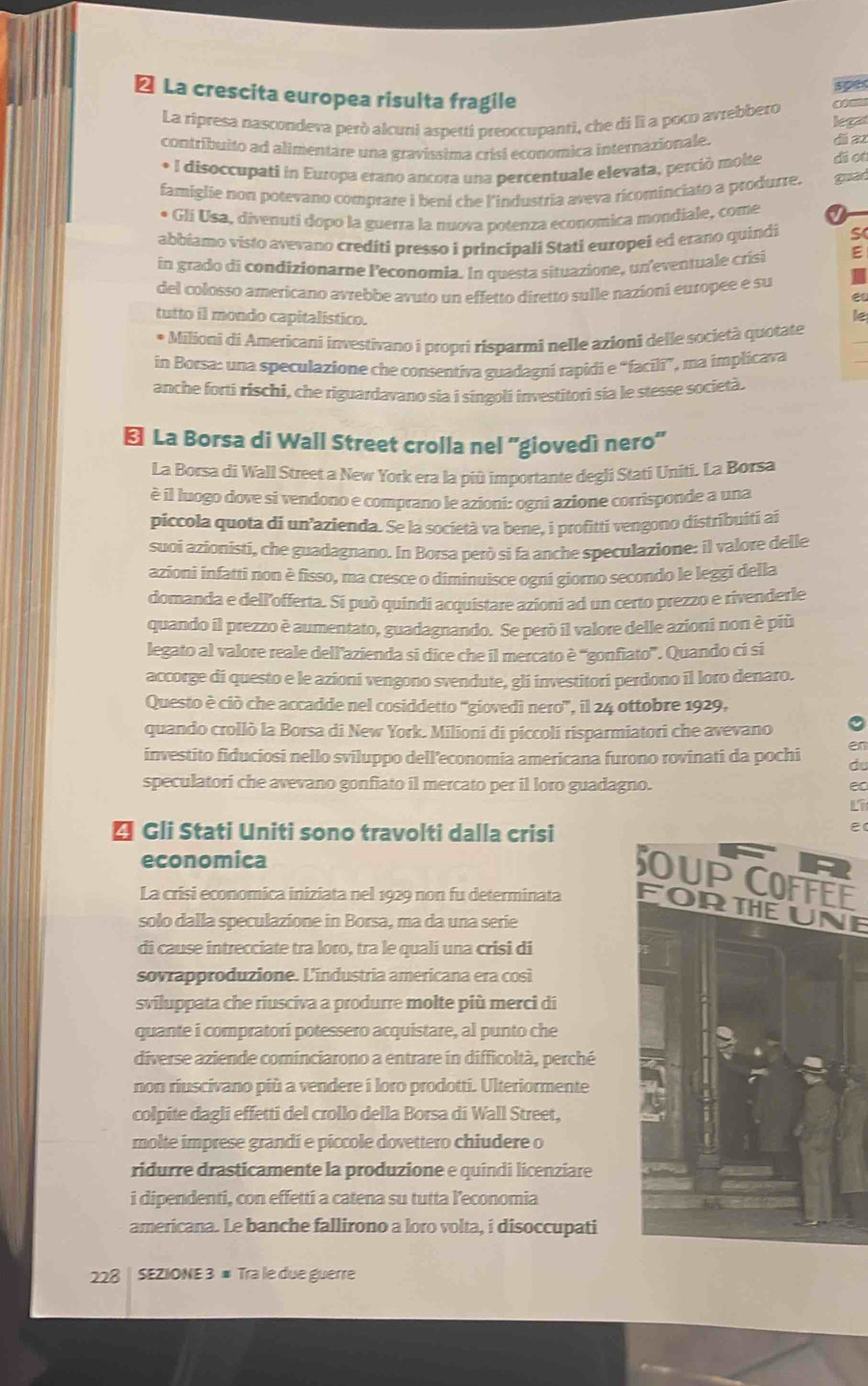 ≌ La crescita europea risulta fragile
La ripresa nascondeva però alcuni aspetti preoccupanti, che di lì a poco avrebbero lega
contríbuito ad alimentare una gravíssima crisi economica internazionale. dá az
* I disoccupati in Europa erano ancora una percentuale elevata, perció molte di o
famiglie non potevano comprare i beni che l'industria aveva ricominciato a produrre. guad
* Glí Usa, diventuti dopo la guerra la nuova potenza economica mondiale, come
abbiamo visto avevano crediti presso i principali Stati europei ed erano quindi S
in grado di condizionarne l'economia. In questa situazione, un eventuale crísi ;
del colosso americano avrebbe avuto un effetto diretto sulle nazioni europee e su
e
tutto il mondo capitalístico.
le
_
Milioni di Americani investivano i propri risparmi nelle azioni delle società quotate
in Borsa: una speculazione che consentiva guadagni rapidi e “facili”, ma implicava
anche forti rischi, che riguardavano sía i síngoli investitori sía le stesse società.
←l La Borsa di Wall Street crolla nel ''giovedì nero''
La Borsa di Wall Street a New York era la più importante degli Stati Uniti. La Borsa
è il luogo dove si vendono e comprano le azioni: ogni azione corrisponde a una
piccola quota di un’azienda. Se la società va bene, i profitti vengono distribuiti ai
suoi azionisti, che guadagnano. In Borsa però si fa anche speculazione: il valore delle
azioni infatti non è fisso, ma cresce o diminuisce ogni giorno secondo le leggi della
domanda e dell'offerta. Si può quindi acquistare azioni ad un certo prezzo e rivenderle
quando il prezzo è aumentato, guadagnando. Se però il valore delle azioni non è più
legato al valore reale dell’azienda si dice che il mercato è ''gonfiato”. Quando ci si
accorge di questo e le azioni vengono svendute, gli investitori perdono il loro denaro.
Questo è ciò che accadde nel cosiddetto “giovedì nero”, il 24 ottobre 1929,
quando crollò la Borsa di New York. Milioni di piccoli risparmiatori che avevano
investito fiduciosi nello sviluppo dell’economia americana furono rovinati da pochi d
speculatori che avevano gonfiato il mercato per il loro guadagno.
ec
Li
* Gli Stati Uniti sono travolti dalla crisi
e
economica
E
La crisi economica iniziata nel 1929 non fu determinata FORTHEUNE
solo dalla speculazione in Borsa, ma da una serie
di cause intrecciate tra loro, tra le qualí una crisi di
sovrapproduzione. L'industria americana era così
sviluppata che riusciva a produrre molte più merci di
quante i compratorí potessero acquistare, al punto che
diverse aziende cominciarono a entrare in difficoltà, perché
non riuscivano più a vendere i loro prodotti. Ulteriormente
colpite dagli effetti del crollo della Borsa di Wall Street,
molte imprese grandi e piccole dovettero chiudere o
ridurre drasticamente la produzione e quindi licenziare
i dipendenti, con effetti a catena su tutta leconomia
americana. Le banche fallirono a loro volta, i disoccupati
228 | SEZIONE 3 ≡ Tra le due guerre