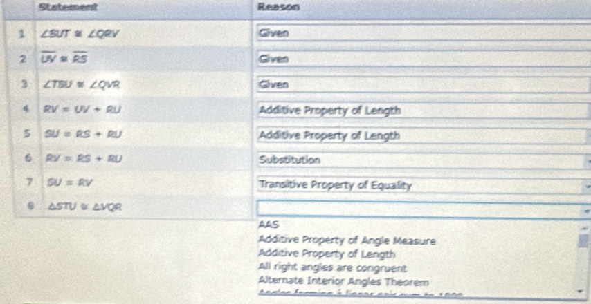 Statement Reason
1 ∠ SUT≌ ∠ QQV Given
2 overline UV≌ overline RS Given
3 ∠ TBU≌ ∠ QVR Given
4 RV=UV+RU Additive Property of Length
5 SU=RS+RU Additive Property of Length
6 RV=RS+RU Substitution
7 SU=RV Transitive Property of Equality
△ STU≌ △ VQR
AAS
Additive Property of Angle Measure
Additive Property of Length
All right angles are congruent
Alterate Interior Angles Theorem