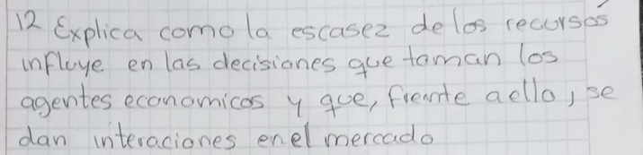 Explica comola escasez delos recurses 
influye en las decisiones gue taman los 
agentes economicos y que, frente acllo,se 
dan interaciones enelmercado