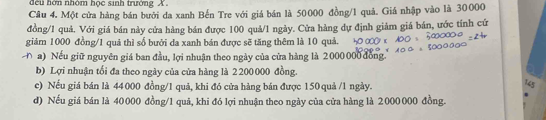 đều hớn nhóm học sinh trưởng X.
Câu 4. Một cửa hàng bán bưởi da xanh Bến Tre với giá bán là 50000 đồng/ 1 quả. Giá nhập vào là 30000
đồng/ 1 quả. Với giá bán này cửa hàng bán được 100 quả/ 1 ngày. Cửa hàng dự định giảm giá bán, ước tính cứ
giảm 1000 đồng/ 1 quả thì số bưởi da xanh bán được sẽ tăng thêm là 10 quả.
Đ a) Nếu giữ nguyên giá ban đầu, lợi nhuận theo ngày của cửa hàng là 2000 000 đồng.
b) Lợi nhuận tối đa theo ngày của cửa hàng là 2 200 000 đồng.
c) Nếu giá bán là 44000 đồng/ 1 quả, khi đó cửa hàng bán được 150 quả / 1 ngày.
145
d) Nếu giá bán là 40000 đồng/ 1 quả, khi đó lợi nhuận theo ngày của cửa hàng là 2000000 đồng.