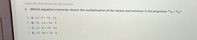 Select the best answer for the question.
1. Which equation correctly shows the multiplication of the means and extremes in the proportion 13/78=9/54 ?
A. 13· 9=78· 13
B. 78· 13=54· 9
C. 13· 9=78· 54
D. 13· 54=78· 9