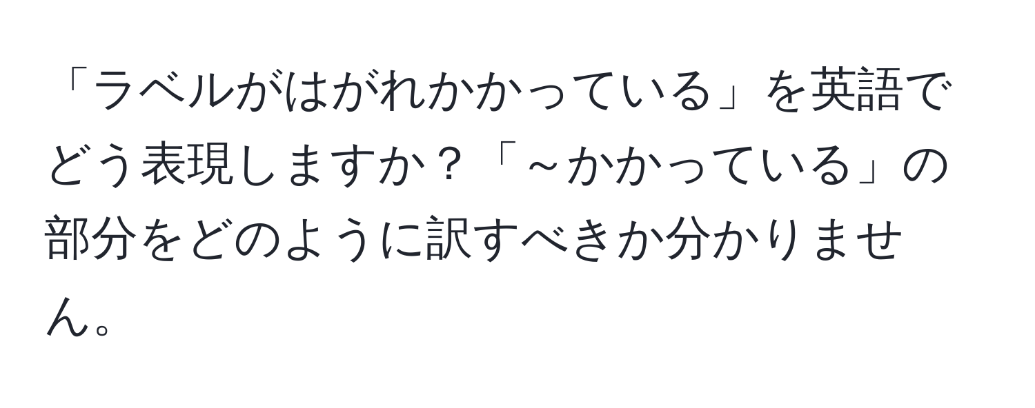 「ラベルがはがれかかっている」を英語でどう表現しますか？「～かかっている」の部分をどのように訳すべきか分かりません。