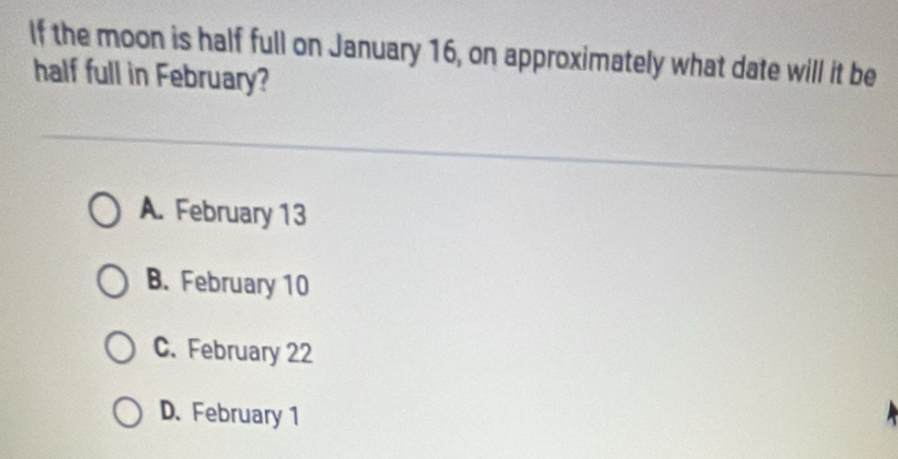 If the moon is half full on January 16, on approximately what date will it be
half full in February?
A. February 13
B. February 10
C. February 22
D. February 1