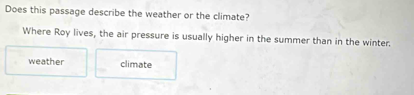 Does this passage describe the weather or the climate?
Where Roy lives, the air pressure is usually higher in the summer than in the winter.
weather climate