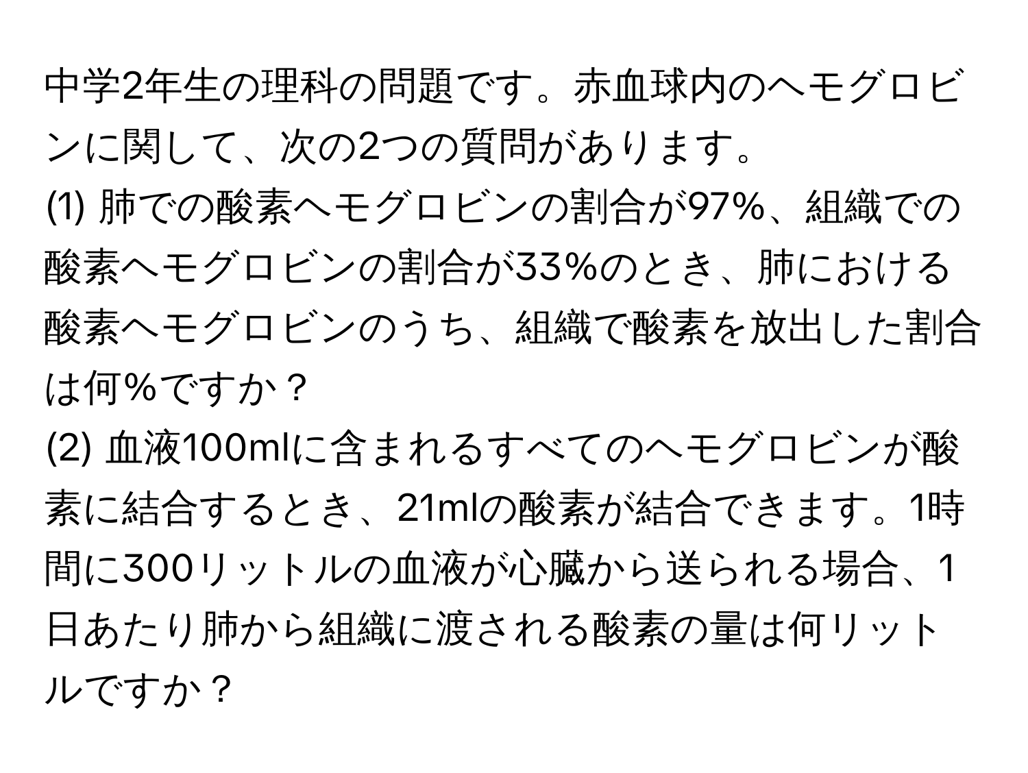 中学2年生の理科の問題です。赤血球内のヘモグロビンに関して、次の2つの質問があります。  
(1) 肺での酸素ヘモグロビンの割合が97%、組織での酸素ヘモグロビンの割合が33%のとき、肺における酸素ヘモグロビンのうち、組織で酸素を放出した割合は何%ですか？  
(2) 血液100mlに含まれるすべてのヘモグロビンが酸素に結合するとき、21mlの酸素が結合できます。1時間に300リットルの血液が心臓から送られる場合、1日あたり肺から組織に渡される酸素の量は何リットルですか？