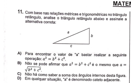 MATEN
11. Com base nas relações métricas e trigonométricas no triângulo
retângulo, analise o triângulo retângulo abaixo e assinale a
alternativa correta:
A) Para encontrar o valor de “ a" bastar realizar a seguinte
operação: a^2=b^2+c^2.
B) Não se pode afirmar que a^2=b^2+c^2 é o mesmo que a=
sqrt(b^2+c^2).
C) Não há como saber a soma dos ângulos internos desta figura.
D) Em qualquer situação, "a" é denominado cateto adjacente.