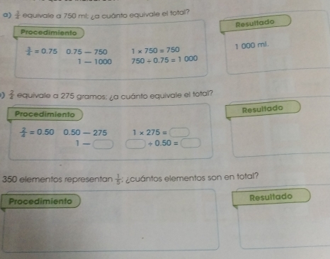  3/4  equivale a 750 ml; ¿a cuánto equivale el total? 
Resultado 
Procedimiento
 3/4 =0.75 0.75-750 1* 750=750
1 000 mi.
1-1000 750/ 0.75=1000
 2/4  equivale a 275 gramos; ¿a cuánto equivale el total? 
Procedimiento 
Resultado
 2/4 =0.50 0.50-275 1* 275=□
1-□ □ / 0.50=□
350 elementos representan  1/5  :¿cuántos elementos son en total? 
Procedimiento Resultado