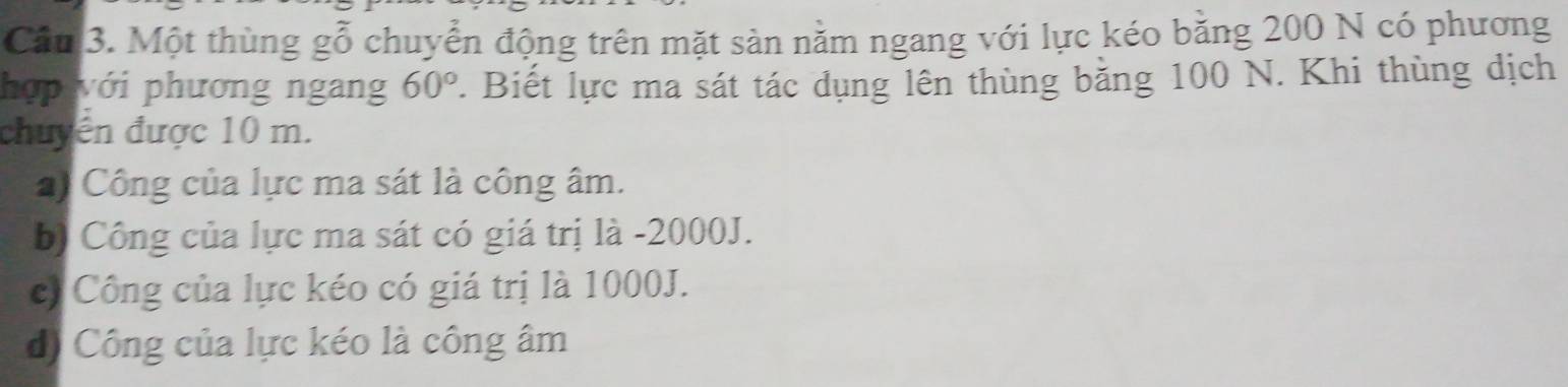 Cầu 3. Một thùng gỗ chuyển động trên mặt sản nằm ngang với lực kéo bằng 200 N có phương
hợp với phương ngang 60°. Biết lực ma sát tác dụng lên thùng bằng 100 N. Khi thùng dịch
chuyển được 10 m.
*) Công của lực ma sát là công âm.
b) Công của lực ma sát có giá trị là - 2000J.
c) Công của lực kéo có giá trị là 1000J.
d) Công của lực kéo là công âm