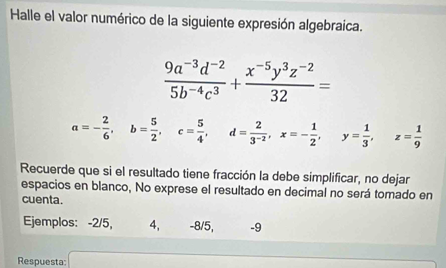 Halle el valor numérico de la siguiente expresión algebraica.
 (9a^(-3)d^(-2))/5b^(-4)c^3 + (x^(-5)y^3z^(-2))/32 =
a=- 2/6 , b= 5/2 , c= 5/4 , d= 2/3^(-2) , x=- 1/2 , y= 1/3 , z= 1/9 
Recuerde que si el resultado tiene fracción la debe simplificar, no dejar
espacios en blanco, No exprese el resultado en decimal no será tomado en
cuenta.
Ejemplos: -2/5, 4, -8/5, -9
Respuesta: a_□ 