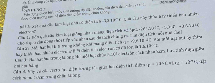 Ứng dụng của hạt điện u 
- Vận dụng được biểu thức tính cường độ điện trường của điện tích điểm và tính điện trưởng đều. 
vận Dụng 1: giặt 
được điện trường của hệ điện tích điểm trong chân không. 
Bài 1: Xét quả cầu kim loại nhỏ có điện tích -3,2.10^(-7)C *. Quả cầu này thừa hay thiếu bao nhiêu 
electron? 
Câu 1: Bốn quả cầu kim loại giống nhau mang điện tích +2,3
Cho 4 quả cầu đồng thời tiếp xúc nhau sau đó tách chúng ra. Tìm điện tích mỗi quả cầu? +2,3mu C, -264.10^(-7)C, -5, 9mu C, +3, 6.10^(-5)C. 
Câu 2: Mỗi hạt bụi li ti trong không khí mang điện tích q=-9, 6.10^(-13)C. Hỏi mỗi hạt bụi ấy thừa 
hay thiếu bao nhiêu electron? Biết điện tích electron có độ lớn là 1, 6.10^(-19)C. 
Câu 3: Hai hạt bụi trong không khí mỗi hạt chứa 5.10^8 electrôn cách nhau 2cm. Lực tĩnh điện giữa 
hai hạt bằng 
Câu 4. Hãy vẽ các vectơ lực điện tương tác giữa hai điện tích điểm q_1=10^(-5)C và q_2=10^(-7)C , đặt 
cách nhau 10cm trong chân không.