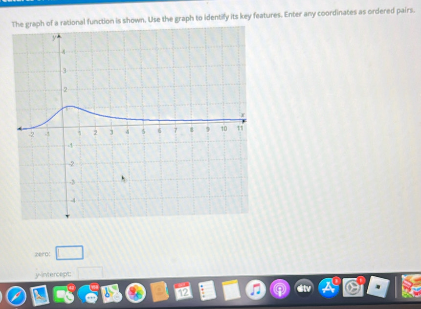 The graph of a rational function is shown. Use the graph to identify its key features. Enter any coordinates as ordered pairs. 
zero: □
y-intercept: □
12