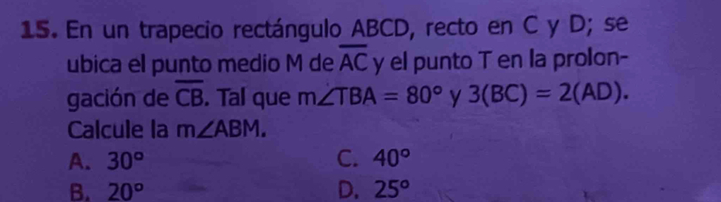 En un trapecio rectángulo ABCD, recto en C y D; se
ubica el punto medio M de overline AC y el punto T en la prolon-
gación de overline CB. Tal que m∠ TBA=80° y 3(BC)=2(AD). 
Calcule la m∠ ABM.
A. 30° C. 40°
B. 20° D. 25°