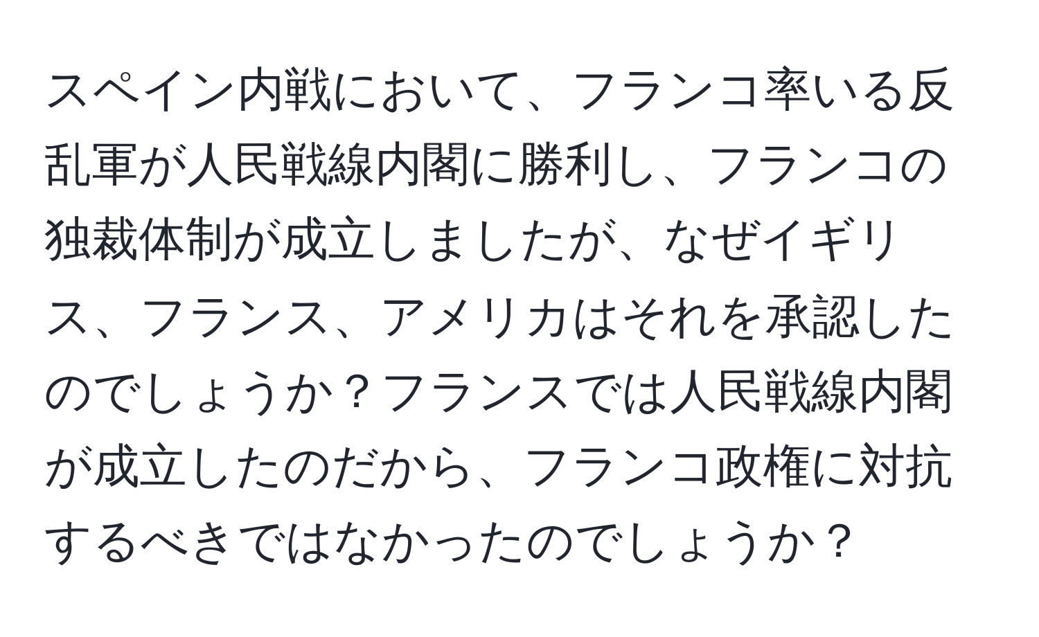 スペイン内戦において、フランコ率いる反乱軍が人民戦線内閣に勝利し、フランコの独裁体制が成立しましたが、なぜイギリス、フランス、アメリカはそれを承認したのでしょうか？フランスでは人民戦線内閣が成立したのだから、フランコ政権に対抗するべきではなかったのでしょうか？