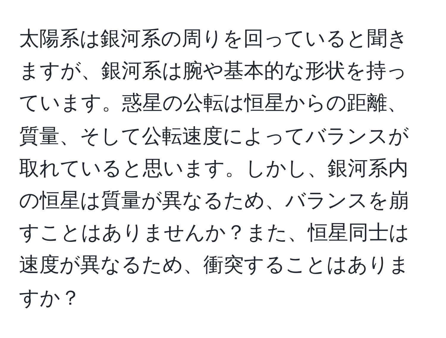 太陽系は銀河系の周りを回っていると聞きますが、銀河系は腕や基本的な形状を持っています。惑星の公転は恒星からの距離、質量、そして公転速度によってバランスが取れていると思います。しかし、銀河系内の恒星は質量が異なるため、バランスを崩すことはありませんか？また、恒星同士は速度が異なるため、衝突することはありますか？