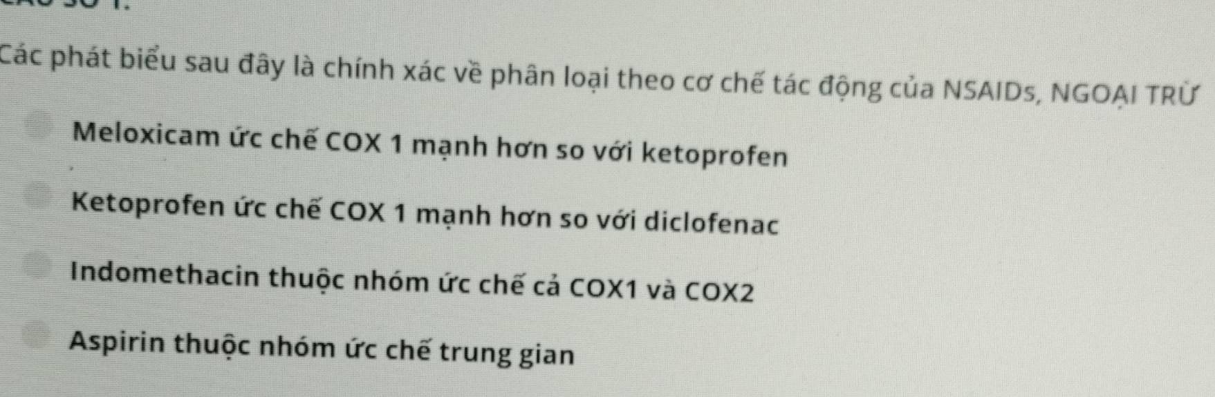 Các phát biểu sau đây là chính xác về phân loại theo cơ chế tác động của NSAIDs, NGOẠI TRỨ
Meloxicam ức chế COX 1 mạnh hơn so với ketoprofen
Ketoprofen ức chế COX 1 mạnh hơn so với diclofenac
Indomethacin thuộc nhóm ức chế cả COX1 và COX2
Aspirin thuộc nhóm ức chế trung gian