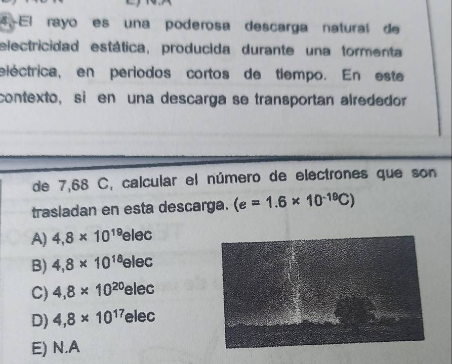 El rayo es una poderosa descarga natural de
electricidad estática, producida durante una tormenta
eléctrica, en periodos cortos de tiempo. En este
contexto, sien una descarga se transportan alrededor
de 7,68 C, calcular el número de electrones que son
trasladan en esta descarga. (e=1.6* 10^(-19)C)
A) 4,8* 10^(19)elec
B) 4,8* 10^(18)elec
C) 4,8* 10^(20)elec
D) 4,8* 10^(17)elec
E) N.A