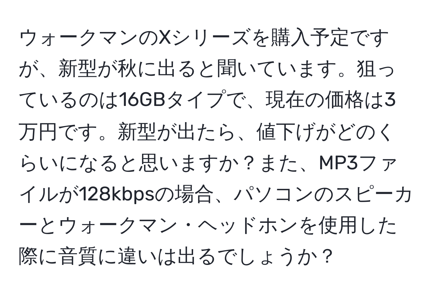 ウォークマンのXシリーズを購入予定ですが、新型が秋に出ると聞いています。狙っているのは16GBタイプで、現在の価格は3万円です。新型が出たら、値下げがどのくらいになると思いますか？また、MP3ファイルが128kbpsの場合、パソコンのスピーカーとウォークマン・ヘッドホンを使用した際に音質に違いは出るでしょうか？