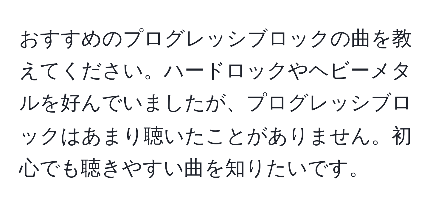 おすすめのプログレッシブロックの曲を教えてください。ハードロックやヘビーメタルを好んでいましたが、プログレッシブロックはあまり聴いたことがありません。初心でも聴きやすい曲を知りたいです。