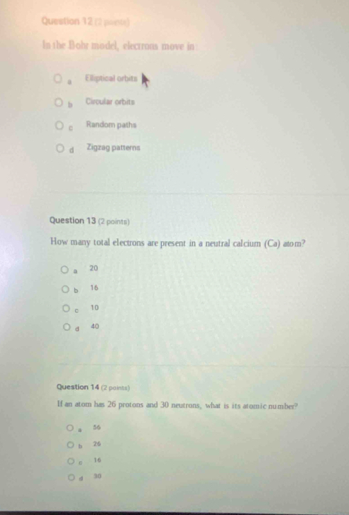 (2 poente)
In the Bohr model, electrons move in
a Elliptical orbits
b Circular orbits
C Random paths
d Zigzag patterns
Question 13 (2 points)
How many total electrons are present in a neutral calcium (Ca) atom?
a 20
b 16
10
d 4 (
Question 14 (2 points)
If an atom has 26 protons and 30 neutrons, what is its atomic number?
56
b 26
16
d 30