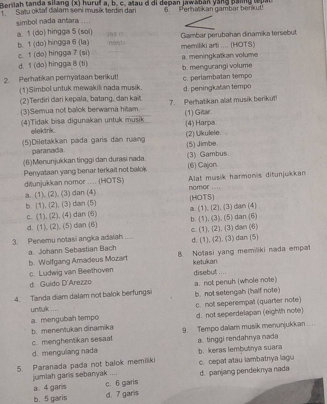 Berilah tanda silang (x) huruf a, b, c, atau d di depan jawaban yang paling tepati
1. Satu oktaf dalam seni musik terdiri dari 6. Perhatikan gambar berikut!
simbol nada antara ....
a. 1 (do) hingga 5 (sol) 193 1 Gambar perubahan dinamika tersebut
b. 1 (do) hingga 6 (la) neetx
memiliki arti .... (HOTS)
c. 1 (do) hingga 7 (si)
d. 1 (do) hingga 8 (ti) a. meningkatkan volume
b. mengurangi volume
2. Perhatikan pernyataan berikut!
c. perlambatan tempo
(1)Simbol untuk mewakili nada musik.
d. peningkatan tempo
(2)Terdiri dari kepala, batang, dan kait.
7. Perhatikan alat musik berikut!
(3)Semua not balok berwarna hitam.
(1) Gitar.
(4)Tidak bisa digunakan untuk musik
elektrik. (4) Harpa.
(2) Ukulele.
(5)Diletakkan pada garis dan ruang
paranada. (5) Jimbe.
(6)Menunjukkan tinggi dan durasi nada. (3) Gambus.
Penyataan yang benar terkait not balok (6) Cajon.
ditunjukkan nomor .... (HOTS) Alat musik harmonis ditunjukkan
nomor ....
a. (1), (2), (3) dan (4)
b. (1), (2), (3) dan (5) (HOTS)
c. (1), (2), (4) dan (6) a. (1), (2), (3) dan (4)
d. (1), (2), (5) dan (6) b. (1), (3), (5) dan (6)
3. Penemu notasi angka adalah .... c. (1), (2), (3) dan (6)
a. Johann Sebastian Bach d. (1), (2), (3) dan (5)
b. Wolfgang Amadeus Mozart 8. Notasi yang memiliki nada empat
ketukan
c. Ludwig van Beethoven
disebut ....
d. Guido D'Arezzo
a. not penuh (whole note)
4. Tanda diam dalam not balok berfungsi
b. not setengah (half note)
c. not seperempat (quarter note)
untuk ....
d. not seperdelapan (eighth note)
a. mengubah tempo
b. menentukan dinamika
9. Tempo dalam musik menunjukkan .. . .
c. menghentikan sesaat
a. tinggi rendahnya nada
d. mengulang nada
b. keras lembutnya suara
5. Paranada pada not balok memiliki
c. cepat atau lambatnya lagu
jumlah garis sebanyak ....
d. panjang pendeknya nada
a. 4 garis c. 6 garis
b. 5 garis d. 7 garis