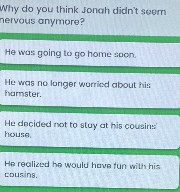 Why do you think Jonah didn't seem
nervous anymore?
He was going to go home soon.
He was no longer worried about his
hamster.
He decided not to stay at his cousins'
house.
He realized he would have fun with his
cousins.