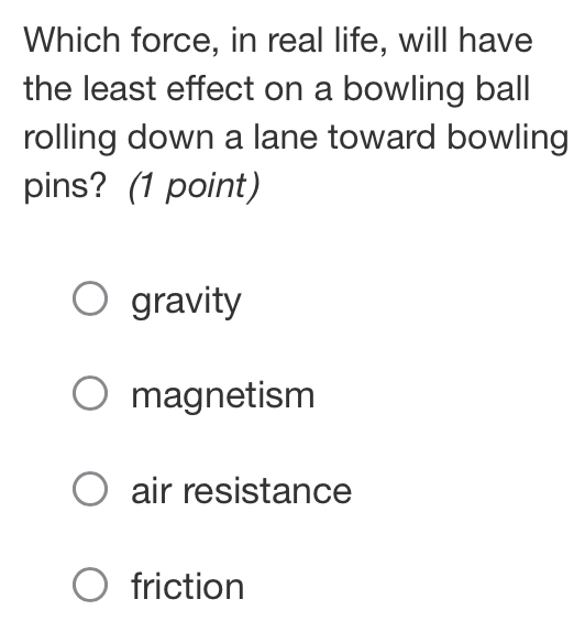 Which force, in real life, will have
the least effect on a bowling ball
rolling down a lane toward bowling
pins? (1 point)
gravity
magnetism
air resistance
friction