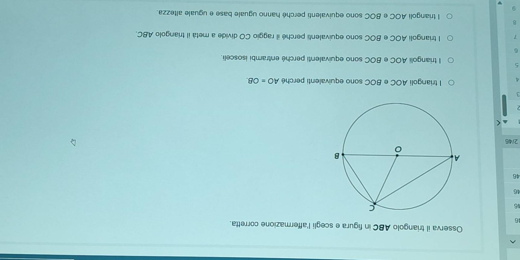 Osserva il triangolo ABC in figura e scegli l'affermazione corretta.
16
46
46
46
2/46
3
A
I triangoli AOC e BOC sono equivalenti perché AO=OB. 
5
l triangoli AOC e BOC sono equivalenti perché entrambi isosceli.
6
7 l triangoli AOC e BOC sono equivalenti perché il raggio CO divide a metà il triangolo ABC.
8
l triangoli AOC e BOC sono equivalenti perché hanno uguale base e uguale altezza.
9