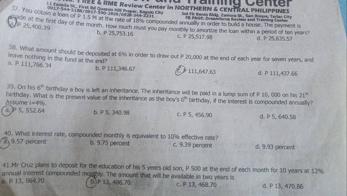 Dämg Center
TREE & RME Review Center in NORTHERN & CENTRAL PHILIPPINES
11 Escoda St., First Rd Quezon Hill Proper, Bagulo City 3rd Fir Benin Bidg, Zamora St., San Roque, Tarlac City
0917-544-5188/0917-590-2926/0928-344-3231
37. You obtain a loan of P 1.5 M at the rate of 18% compounded annually in order to build a house. The payment is
FB PAGE: Dreamforce Review and Training Center
made at the first day of the month. How much must you pay monthly to amortize the loan within a period of ten years?
a P 25,400.39 b. P 25,753.16
c. P 25,517.98 d. P 25,635.57
38. What amount should be deposited at 6% in order to draw out P 20,000 at the end of each year for seven years, and
leave nothing in the fund at the end?
a. P 111,766.34 b. P 111,346.67 C. P 111,647.63
d. P 111,437.66
39. On his 6^(th) birthday a boy is left an inheritance. The inheritance will be paid in a lump sum of P 10, 000 on his 21^(st)
birthday. What is the present value of the inheritance as the boy's 6^(th) birthday, if the interest is compounded annually?
Assume i=4%. 
a.) P 5, 552.64 b. P 5, 340.98 c. P 5, 456.90 d. P 5, 640.58
40. What interest rate, compounded monthly is equivalent to 10% effective rate?
a 9.57 percent b. 9.75 percent c. 9.39 percent d. 9.93 percent
41.Mr Cruz plans to deposit for the education of his 5 years old son, P 500 at the end of each month for 10 years at 12%
annual interest compounded monthly. The amount that will be available in two years is
a. P 13, 864.70 b.) P 13, 486.70 c. P 13, 468.70 d. P 13, 470.86