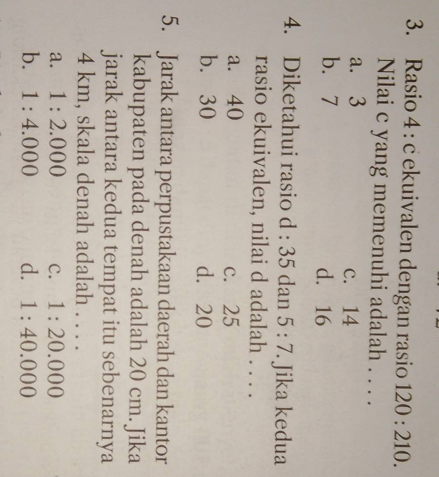Rasio 4 : c ekuivalen dengan rasio 120:210. 
Nilai c yang memenuhi adalah . . . .
a. 3 c. 14
b. 7 d. 16
4. Diketahui rasio d:35 dan 5:7. Jika kedua
rasio ekuivalen, nilai d adalah . . . .
a. 40 c. 25
b. 30 d. 20
5. Jarak antara perpustakaan daerah dan kantor
kabupaten pada denah adalah 20 cm. Jika
jarak antara kedua tempat itu sebenarnya
4 km, skala denah adalah . . . .
a. 1:2.000 C. 1:20.000
b. 1:4.000 d. 1:40.000