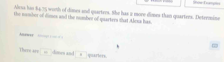 Show Examples 
Alexa has $4.75 worth of dimes and quarters. She has 2 more dimes than quarters. Determine 
the number of dimes and the number of quarters that Alexa has. 
Answer Attempt 2 out of 2 
There are 10 dimes and 8 quarters.