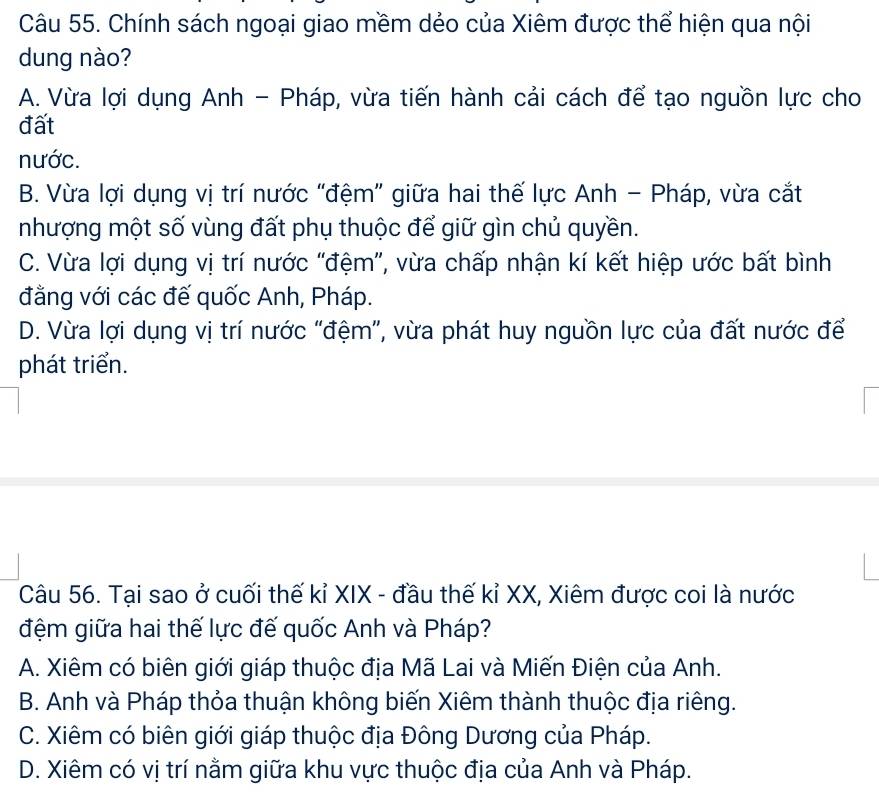 Chính sách ngoại giao mềm dẻo của Xiêm được thể hiện qua nội
dung nào?
A. Vừa lợi dụng Anh - Pháp, vừa tiến hành cải cách để tạo nguồn lực cho
đất
nước.
B. Vừa lợi dụng vị trí nước "đệm” giữa hai thế lực Anh - Pháp, vừa cắt
nhượng một số vùng đất phụ thuộc để giữ gìn chủ quyền.
C. Vừa lợi dụng vị trí nước "đệm”, vừa chấp nhận kí kết hiệp ước bất bình
đằng với các đế quốc Anh, Pháp.
D. Vừa lợi dụng vị trí nước "đệm”, vừa phát huy nguồn lực của đất nước để
phát triển.
Câu 56. Tại sao ở cuối thế kỉ XIX - đầu thế kỉ XX, Xiêm được coi là nước
đệm giữa hai thế lực đế quốc Anh và Pháp?
A. Xiêm có biên giới giáp thuộc địa Mã Lai và Miến Điện của Anh.
B. Anh và Pháp thỏa thuận không biến Xiêm thành thuộc địa riêng.
C. Xiêm có biên giới giáp thuộc địa Đông Dương của Pháp.
D. Xiêm có vị trí nằm giữa khu vực thuộc địa của Anh và Pháp.