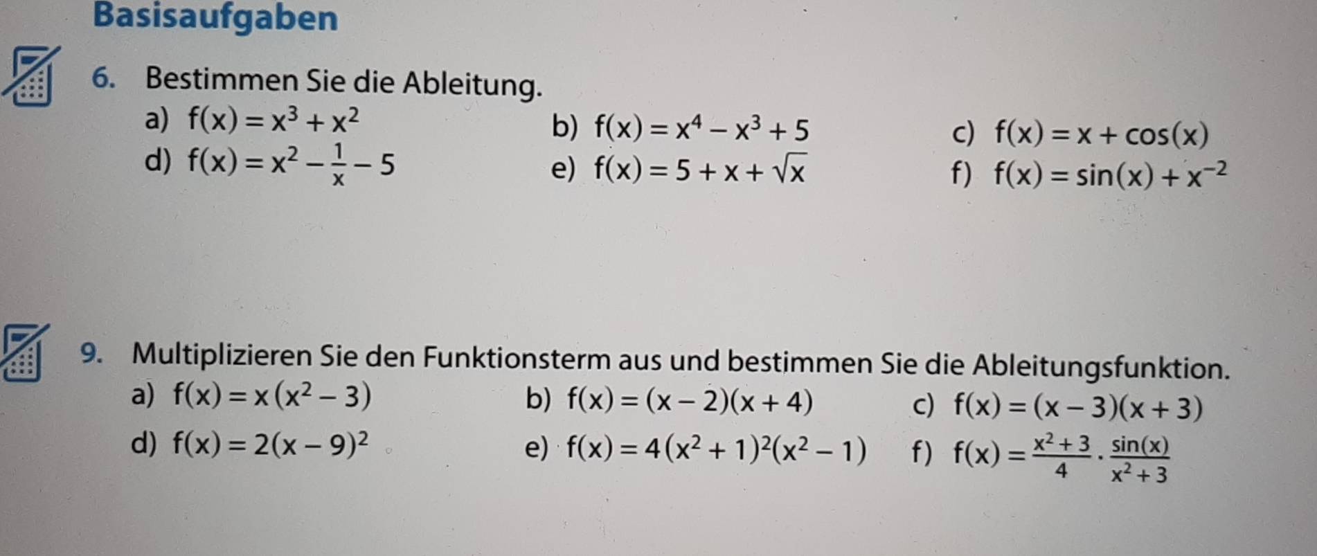 Basisaufgaben 
6. Bestimmen Sie die Ableitung. 
a) f(x)=x^3+x^2
b) f(x)=x^4-x^3+5 c) f(x)=x+cos (x)
d) f(x)=x^2- 1/x -5
e) f(x)=5+x+sqrt(x) f) f(x)=sin (x)+x^(-2)
9. Multiplizieren Sie den Funktionsterm aus und bestimmen Sie die Ableitungsfunktion. 
a) f(x)=x(x^2-3) b) f(x)=(x-2)(x+4)
c) f(x)=(x-3)(x+3)
d) f(x)=2(x-9)^2 e) f(x)=4(x^2+1)^2(x^2-1) f) f(x)= (x^2+3)/4 ·  sin (x)/x^2+3 