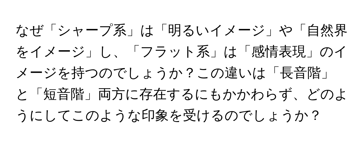 なぜ「シャープ系」は「明るいイメージ」や「自然界をイメージ」し、「フラット系」は「感情表現」のイメージを持つのでしょうか？この違いは「長音階」と「短音階」両方に存在するにもかかわらず、どのようにしてこのような印象を受けるのでしょうか？