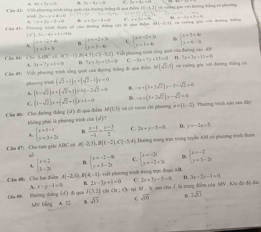 A. 4x+3y=0 B. 3x-4y=0 C. 3x+4y=0 D. 4x-3y=0
Câu 42: Viết phương trình tổng quát của đường thẳng đi qua điểm I(-1;2) và vuông góc với đường thắng có phương
trình 2x-y+4=0
A. -x+2y-5=0 B. x+2y-3=0 C. x+2y=0 D. x-2y+5=0
Câu 43: Phương trình tham số của đường thẳng (d) đi qua điểm M(-2;3) và vuông góc với đường thằng
(d'):3x-4y+1=0 à
A. beginarrayl x=-2+4t y=3+3tendarray. B. beginarrayl x=-2+3t y=3-4tendarray. C. beginarrayl x=-2+3t y=3+4tendarray. D. beginarrayl x=5+4t y=6-3tendarray.
Câu 44: Cho △ ABC có A(2;-1);B(4;5);C(-3;2). Viết phương trình tổng quát của đường cao AH .
A. 3x+7y+1=0 B. 7x+3y+13=0 C. -3x+7y+13=0 D. 7x+3y-11=0
Câu 45: Viết phương trình tồng quát của đường thẳng đi qua điểm M(sqrt(2);1) và vuông góc với đường thẳng có
phương trình (sqrt(2)+1)x+(sqrt(2)-1)y=0.
A. (1-sqrt(2))x+(sqrt(2)+1)y+1-2sqrt(2)=0 B. -x+(3+2sqrt(2)). y-3-sqrt(2)=0
C. (1-sqrt(2))x+(sqrt(2)+1)y+1=0
D. -x+(3+2sqrt(2))y-sqrt(2)=0
Câu 46: Cho đường thẳng (d) đi qua điểm M(1;3) và có vecto chi phương vector a=(1;-2). Phương trình nào sau đây
không phải là phương trình của (d)?
A. beginarrayl x=1-t y=3+2t.endarray. B.  (x-1)/-1 = (y-3)/2 . C. 2x+y-5=0. D. y=-2x-5.
Câu 47: Cho tam giác ABC có A(-2;3),B(1;-2),C(-5;4). Đường trung trực trung tuyển AM có phương trình tham
shat o
A. beginarrayl x=2 3-2t.endarray. B. beginarrayl x=-2-4t y=3-2t.endarray. C. beginarrayl x=-2t y=-2+3t.endarray. D. beginarrayl x=-2 y=3-2t.endarray.
Câu 48: Cho hai điểm A(-2;3);B(4;-1) viết phương trình trung trực đoạn AB.
A. x-y-1=0. B. 2x-3y+1=0. C. 2x+3y-5=0. D. 3x-2y-1=0.
Câu 49: Đường thẳng (đ) đi qua I(3;2) cắt Ox ; Oy tại M , N sao cho / là trung điểm của MN . Khi đó độ dài
MN bằng A. 52 . B. sqrt(13). C. sqrt(10). D. 2sqrt(13).