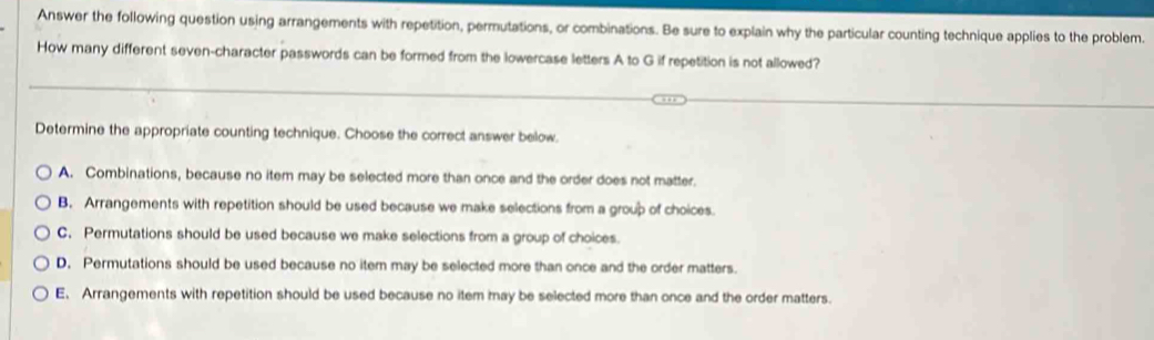 Answer the following question using arrangements with repetition, permutations, or combinations. Be sure to explain why the particular counting technique applies to the problem.
How many different seven-character passwords can be formed from the lowercase letters A to G if repetition is not allowed?
Determine the appropriate counting technique. Choose the correct answer below.
A. Combinations, because no item may be selected more than once and the order does not matter.
B. Arrangements with repetition should be used because we make selections from a group of choices.
C. Permutations should be used because we make selections from a group of choices.
D. Permutations should be used because no item may be selected more than once and the order matters.
E, Arrangements with repetition should be used because no item may be selected more than once and the order matters.