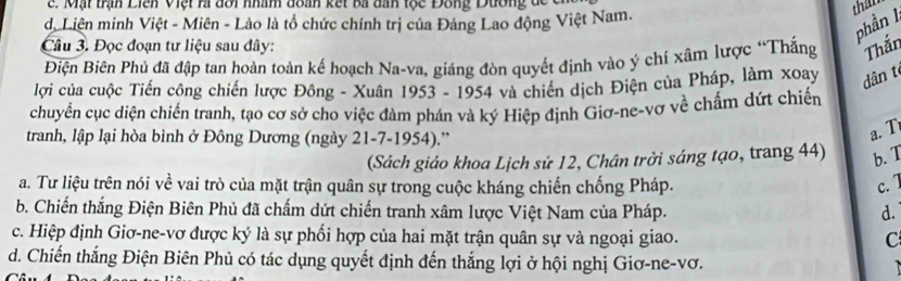 Mạt trận Liển Việt hi đôi nhâm đoàn kết ba dah tộc Đông Dương d e 
ộ Liên minh Việt - Miên - Lào là tổ chức chính trị của Đảng Lao động Việt Nam.
than
phần l
Câu 3. Đọc đoạn tư liệu sau đây:
Điện Biên Phủ đã đập tan hoàn toàn kế hoạch Na-va, giáng đòn quyết định vào ý chí xâm lược “Thắng Thắn
lợi của cuộc Tiến công chiến lược Đông - Xuân 1953 - 1954 và chiến dịch Điện của Pháp, làm xoay dân t
chuyển cục diện chiến tranh, tạo cơ sở cho việc đàm phán và ký Hiệp định Giơ-ne-vơ về chấm dứt chiến
tranh, lập lại hòa bình ở Đông Dương (ngày 21-7-1954).”
a. T
(Sách giáo khoa Lịch sử 12, Chân trời sáng tạo, trang 44) b. T
a. Tư liệu trên nói về vai trò của mặt trận quân sự trong cuộc kháng chiến chống Pháp. c. 1
b. Chiến thắng Điện Biên Phủ đã chấm dứt chiến tranh xâm lược Việt Nam của Pháp. d.
c. Hiệp định Giơ-ne-vơ được ký là sự phối hợp của hai mặt trận quân sự và ngoại giao. C
d. Chiến thắng Điện Biên Phủ có tác dụng quyết định đến thắng lợi ở hội nghị Giơ-ne-vơ.