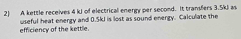 A kettle receives 4 kJ of electrical energy per second. It transfers 3.5kJ as 
useful heat energy and 0.5kJ is lost as sound energy. Calculate the 
efficiency of the kettle.