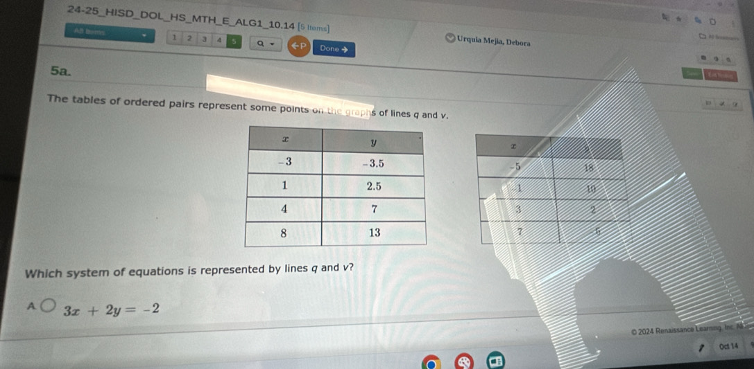 24-25_HISD_DOL_HS_MTH_E_ALG1_10.14 [5 tems)] Urquia Mejia, Debora
All boms 1 2 3 4 5 Q - GP Done →
5a.
E e
p 
The tables of ordered pairs represent some points on the graphs of lines q and v.


Which system of equations is represented by lines q and v?
A 3x+2y=-2
© 2024 Renaissance Learning. Inc. A
Oct 14